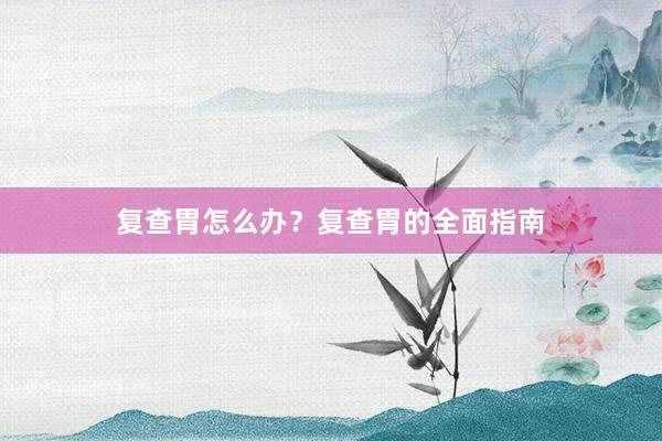 复查胃怎么办？复查胃的全面指南