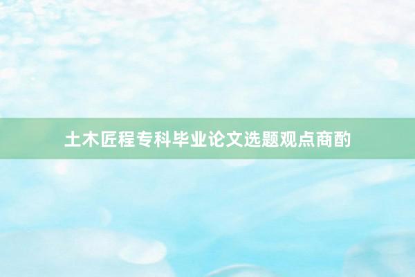 土木匠程专科毕业论文选题观点商酌