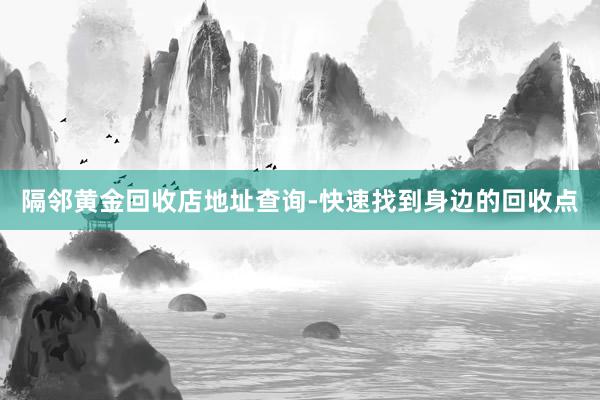 隔邻黄金回收店地址查询-快速找到身边的回收点