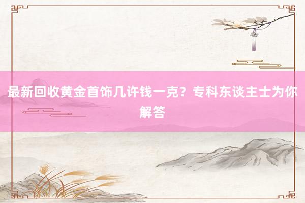 最新回收黄金首饰几许钱一克？专科东谈主士为你解答