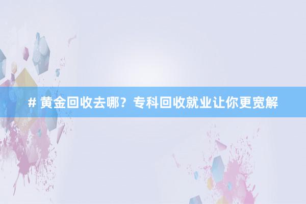 # 黄金回收去哪？专科回收就业让你更宽解